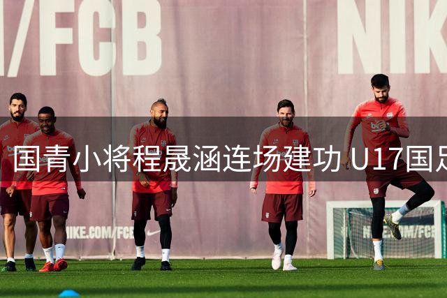 国青小将程晟涵连场建功 U17国足力克毕尔巴鄂豪取两连胜