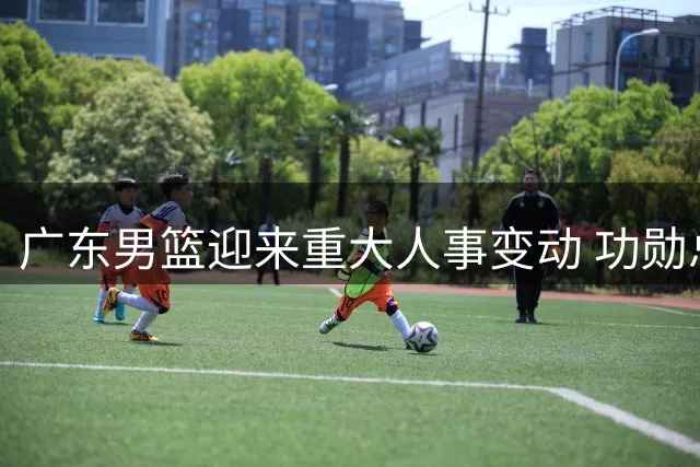 广东男篮迎来重大人事变动 功勋总经理朱芳雨正式离任